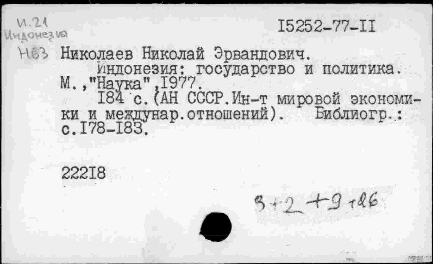 ﻿\ЛЛЛ
15252-77-11
НёЛ Николаев Николай Эрвандович.
Индонезия: государство и политика.
М., "Наука",1977.
184 с.(АН СССР.Ин-т мировой экономики и междунар.отношений). Библиогр.,: с. 178—183.
22218
5 + 9 "Н5
